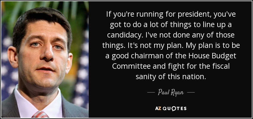 If you're running for president, you've got to do a lot of things to line up a candidacy. I've not done any of those things. It's not my plan. My plan is to be a good chairman of the House Budget Committee and fight for the fiscal sanity of this nation. - Paul Ryan