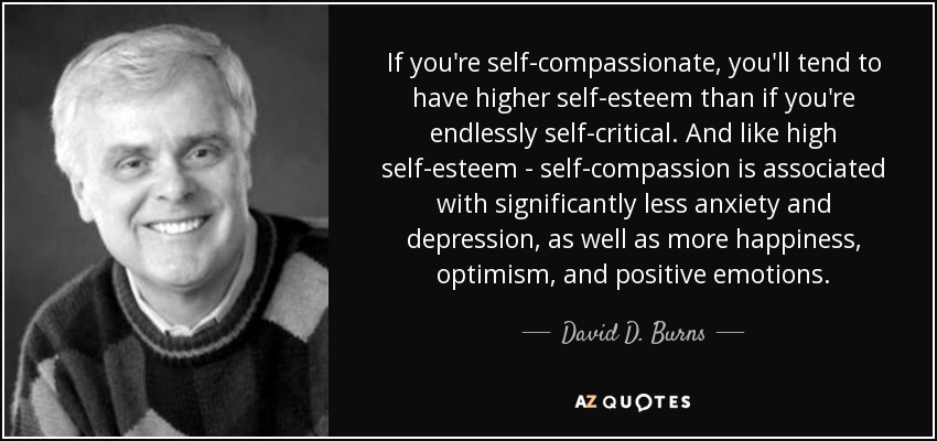 If you're self-compassionate, you'll tend to have higher self-esteem than if you're endlessly self-critical. And like high self-esteem - self-compassion is associated with significantly less anxiety and depression, as well as more happiness, optimism, and positive emotions. - David D. Burns