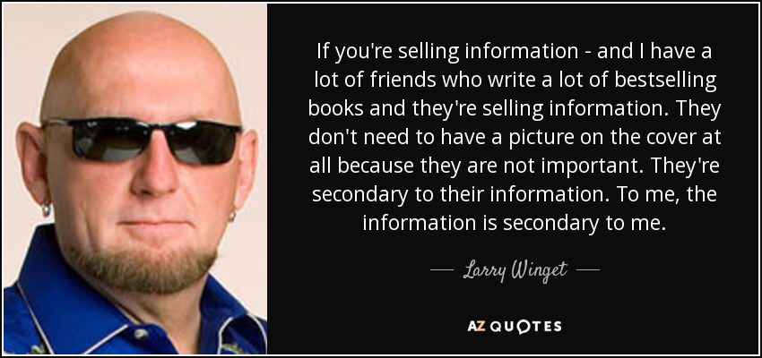 If you're selling information - and I have a lot of friends who write a lot of bestselling books and they're selling information. They don't need to have a picture on the cover at all because they are not important. They're secondary to their information. To me, the information is secondary to me. - Larry Winget