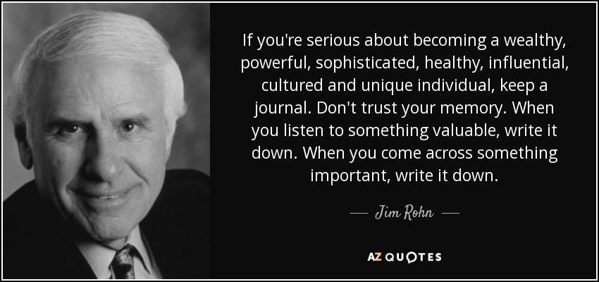 If you're serious about becoming a wealthy, powerful, sophisticated, healthy, influential, cultured and unique individual, keep a journal. Don't trust your memory. When you listen to something valuable, write it down. When you come across something important, write it down. - Jim Rohn