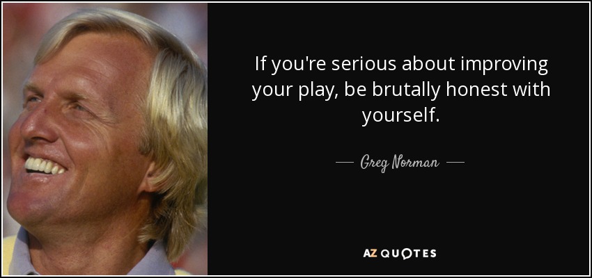 If you're serious about improving your play, be brutally honest with yourself. - Greg Norman