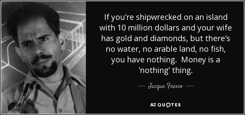 If you're shipwrecked on an island with 10 million dollars and your wife has gold and diamonds, but there's no water, no arable land, no fish, you have nothing. Money is a 'nothing' thing. - Jacque Fresco