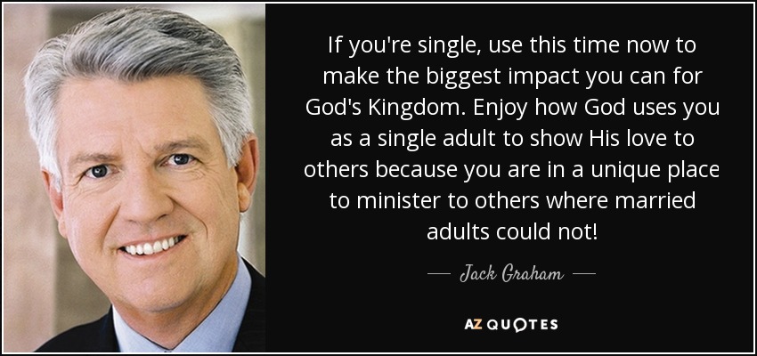 If you're single, use this time now to make the biggest impact you can for God's Kingdom. Enjoy how God uses you as a single adult to show His love to others because you are in a unique place to minister to others where married adults could not! - Jack Graham