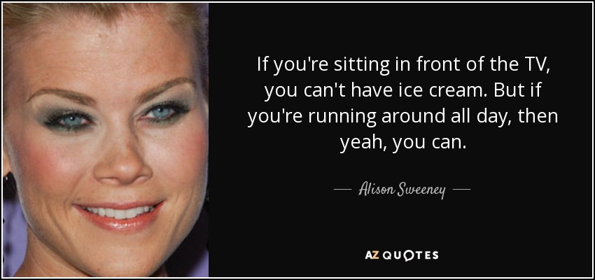 If you're sitting in front of the TV, you can't have ice cream. But if you're running around all day, then yeah, you can. - Alison Sweeney