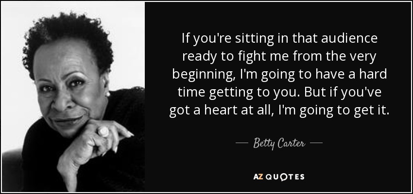If you're sitting in that audience ready to fight me from the very beginning, I'm going to have a hard time getting to you. But if you've got a heart at all, I'm going to get it. - Betty Carter