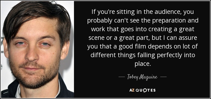 If you're sitting in the audience, you probably can't see the preparation and work that goes into creating a great scene or a great part, but I can assure you that a good film depends on lot of different things falling perfectly into place. - Tobey Maguire