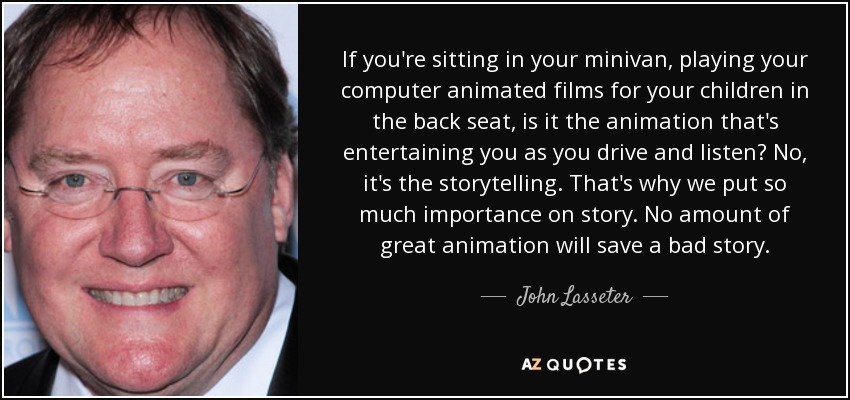 If you're sitting in your minivan, playing your computer animated films for your children in the back seat, is it the animation that's entertaining you as you drive and listen? No, it's the storytelling. That's why we put so much importance on story. No amount of great animation will save a bad story. - John Lasseter