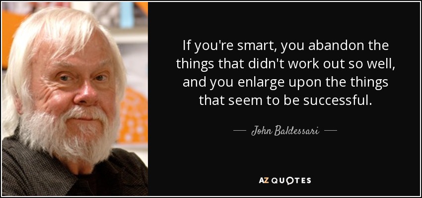 If you're smart, you abandon the things that didn't work out so well, and you enlarge upon the things that seem to be successful. - John Baldessari