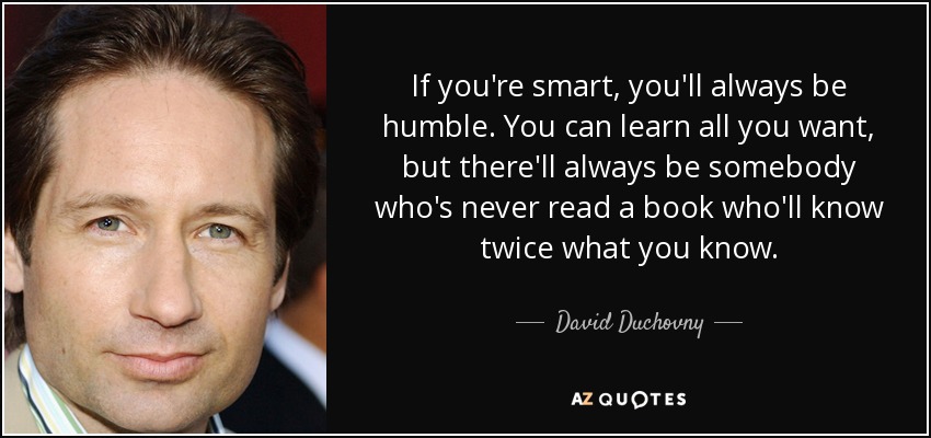 If you're smart, you'll always be humble. You can learn all you want, but there'll always be somebody who's never read a book who'll know twice what you know. - David Duchovny