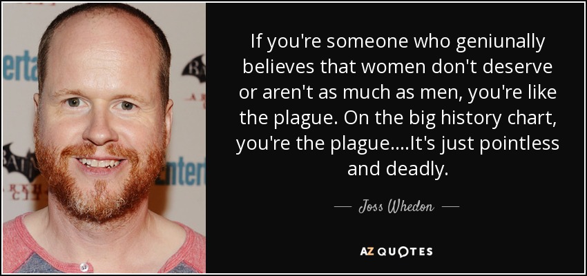 If you're someone who geniunally believes that women don't deserve or aren't as much as men, you're like the plague. On the big history chart, you're the plague....It's just pointless and deadly. - Joss Whedon