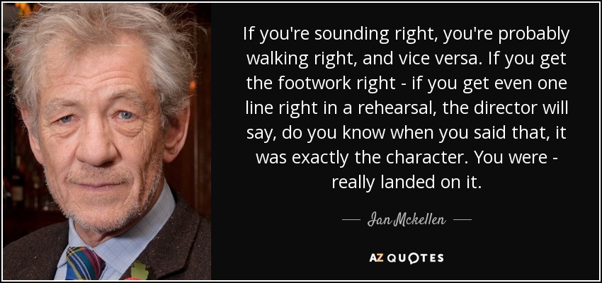 If you're sounding right, you're probably walking right, and vice versa. If you get the footwork right - if you get even one line right in a rehearsal, the director will say, do you know when you said that, it was exactly the character. You were - really landed on it. - Ian Mckellen