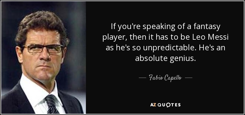 If you're speaking of a fantasy player, then it has to be Leo Messi as he's so unpredictable. He's an absolute genius. - Fabio Capello