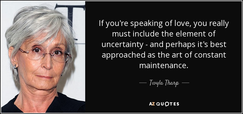 If you're speaking of love, you really must include the element of uncertainty - and perhaps it's best approached as the art of constant maintenance. - Twyla Tharp