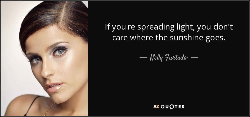 If you're spreading light, you don't care where the sunshine goes. - Nelly Furtado