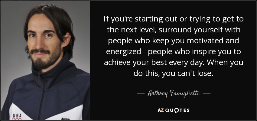 If you're starting out or trying to get to the next level, surround yourself with people who keep you motivated and energized - people who inspire you to achieve your best every day. When you do this, you can't lose. - Anthony Famiglietti