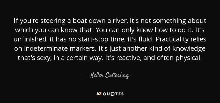 If you're steering a boat down a river, it's not something about which you can know that. You can only know how to do it. It's unfinished, it has no start-stop time, it's fluid. Practicality relies on indeterminate markers. It's just another kind of knowledge that's sexy, in a certain way. It's reactive, and often physical. - Keller Easterling