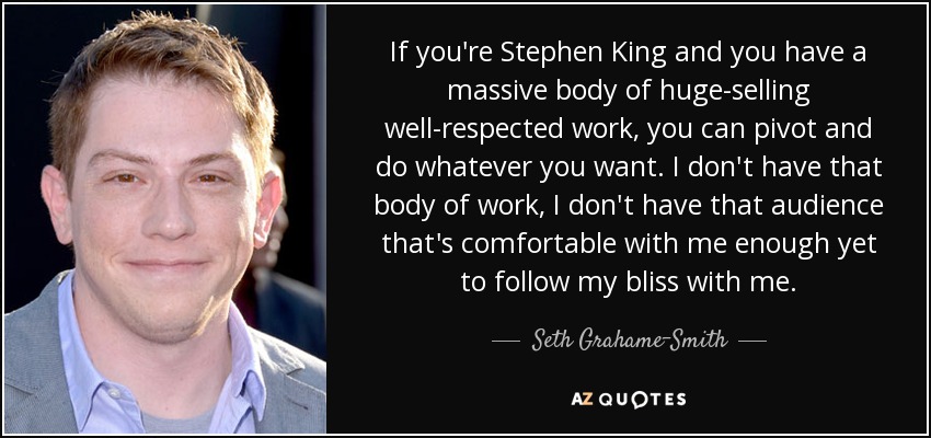 If you're Stephen King and you have a massive body of huge-selling well-respected work, you can pivot and do whatever you want. I don't have that body of work, I don't have that audience that's comfortable with me enough yet to follow my bliss with me. - Seth Grahame-Smith