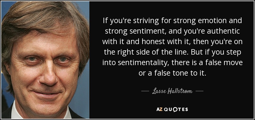 If you're striving for strong emotion and strong sentiment, and you're authentic with it and honest with it, then you're on the right side of the line. But if you step into sentimentality, there is a false move or a false tone to it. - Lasse Hallstrom