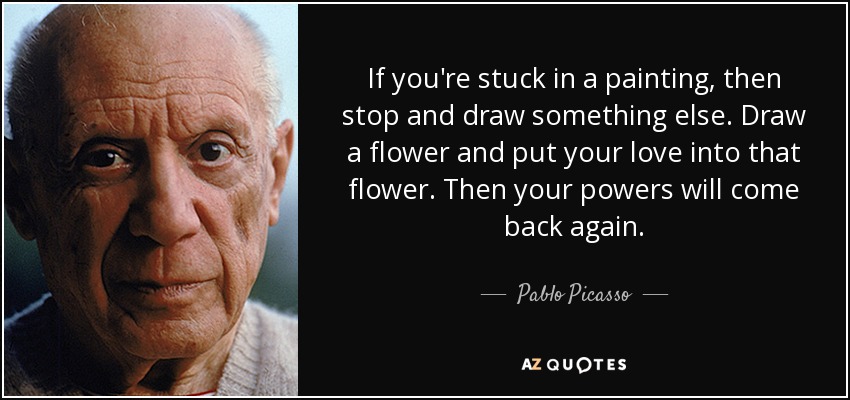 If you're stuck in a painting, then stop and draw something else. Draw a flower and put your love into that flower. Then your powers will come back again. - Pablo Picasso