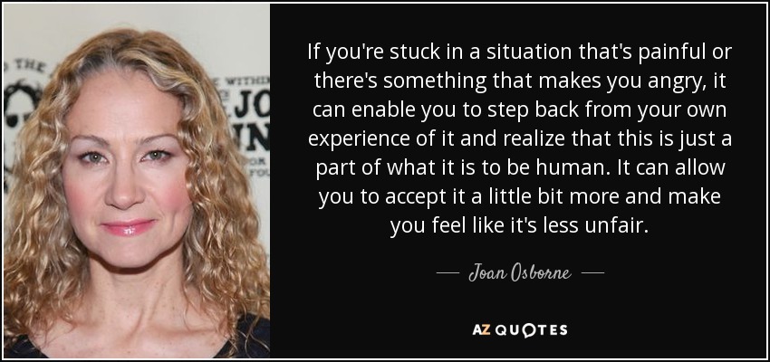 If you're stuck in a situation that's painful or there's something that makes you angry, it can enable you to step back from your own experience of it and realize that this is just a part of what it is to be human. It can allow you to accept it a little bit more and make you feel like it's less unfair. - Joan Osborne