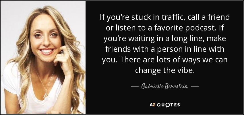 If you're stuck in traffic, call a friend or listen to a favorite podcast. If you're waiting in a long line, make friends with a person in line with you. There are lots of ways we can change the vibe. - Gabrielle Bernstein