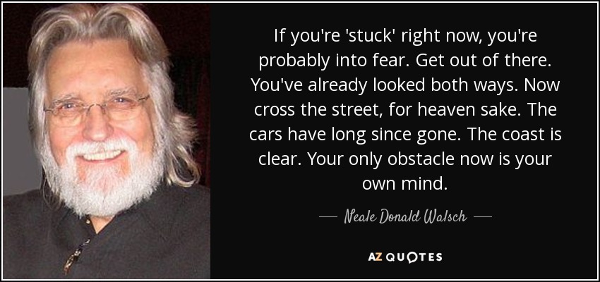 If you're 'stuck' right now, you're probably into fear. Get out of there. You've already looked both ways. Now cross the street, for heaven sake. The cars have long since gone. The coast is clear. Your only obstacle now is your own mind. - Neale Donald Walsch