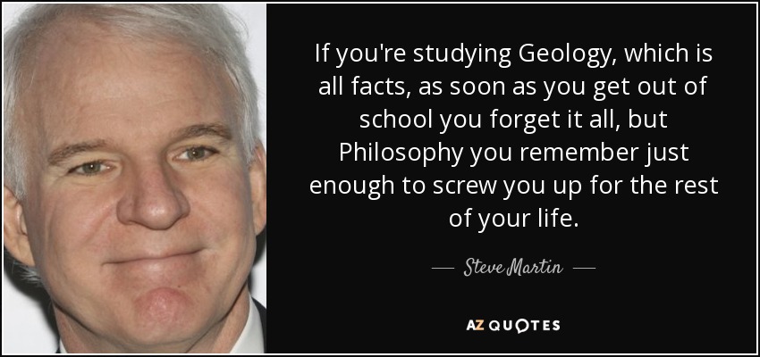 If you're studying Geology, which is all facts, as soon as you get out of school you forget it all, but Philosophy you remember just enough to screw you up for the rest of your life. - Steve Martin