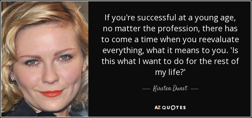 If you're successful at a young age, no matter the profession, there has to come a time when you reevaluate everything, what it means to you. 'Is this what I want to do for the rest of my life?' - Kirsten Dunst