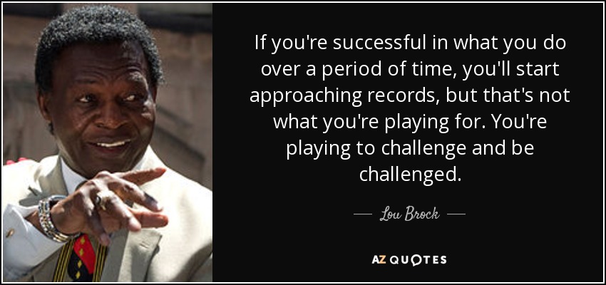 If you're successful in what you do over a period of time, you'll start approaching records, but that's not what you're playing for. You're playing to challenge and be challenged. - Lou Brock