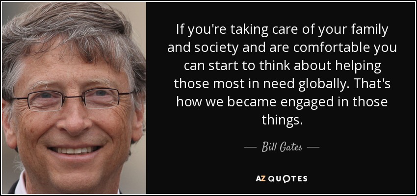 If you're taking care of your family and society and are comfortable you can start to think about helping those most in need globally. That's how we became engaged in those things. - Bill Gates