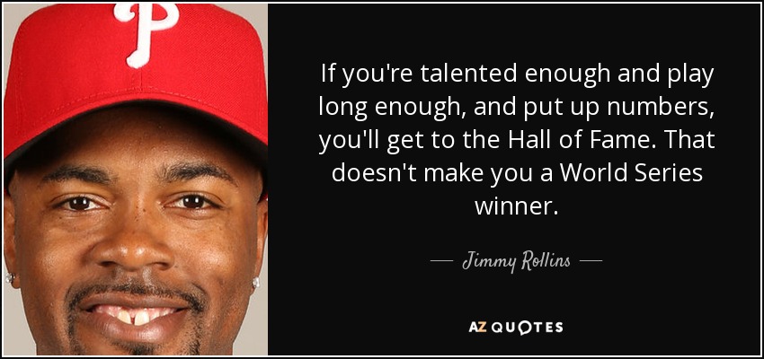 If you're talented enough and play long enough, and put up numbers, you'll get to the Hall of Fame. That doesn't make you a World Series winner. - Jimmy Rollins