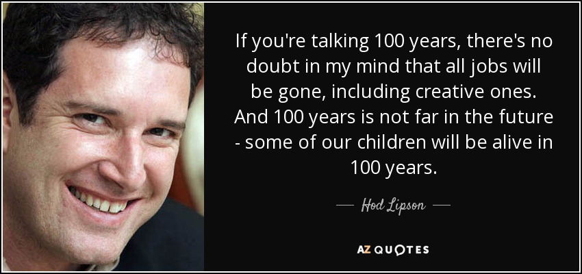 If you're talking 100 years, there's no doubt in my mind that all jobs will be gone, including creative ones. And 100 years is not far in the future - some of our children will be alive in 100 years. - Hod Lipson