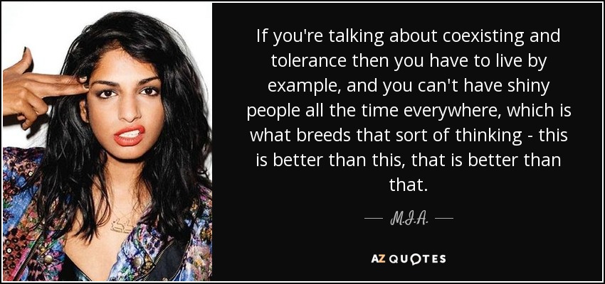 If you're talking about coexisting and tolerance then you have to live by example, and you can't have shiny people all the time everywhere, which is what breeds that sort of thinking - this is better than this, that is better than that. - M.I.A.