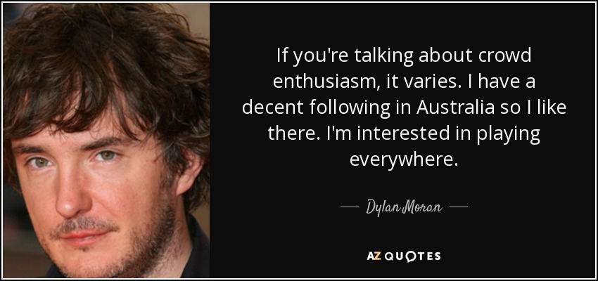 If you're talking about crowd enthusiasm, it varies. I have a decent following in Australia so I like there. I'm interested in playing everywhere. - Dylan Moran