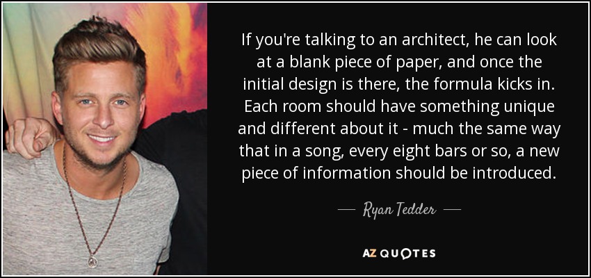If you're talking to an architect, he can look at a blank piece of paper, and once the initial design is there, the formula kicks in. Each room should have something unique and different about it - much the same way that in a song, every eight bars or so, a new piece of information should be introduced. - Ryan Tedder