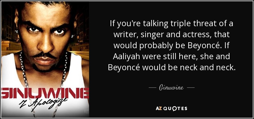 If you're talking triple threat of a writer, singer and actress, that would probably be Beyoncé. If Aaliyah were still here, she and Beyoncé would be neck and neck. - Ginuwine