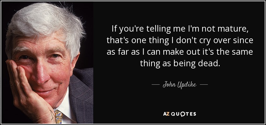 If you're telling me I'm not mature, that's one thing I don't cry over since as far as I can make out it's the same thing as being dead. - John Updike