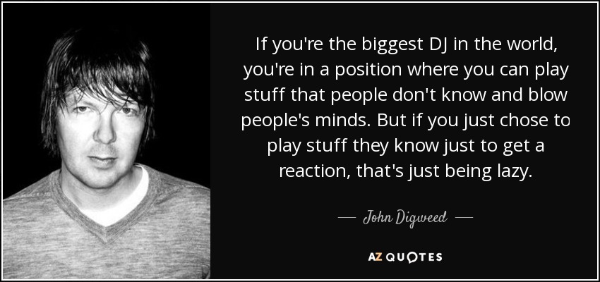 If you're the biggest DJ in the world, you're in a position where you can play stuff that people don't know and blow people's minds. But if you just chose to play stuff they know just to get a reaction, that's just being lazy. - John Digweed