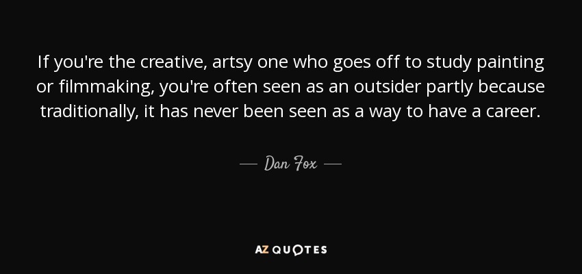 If you're the creative, artsy one who goes off to study painting or filmmaking, you're often seen as an outsider partly because traditionally, it has never been seen as a way to have a career. - Dan Fox