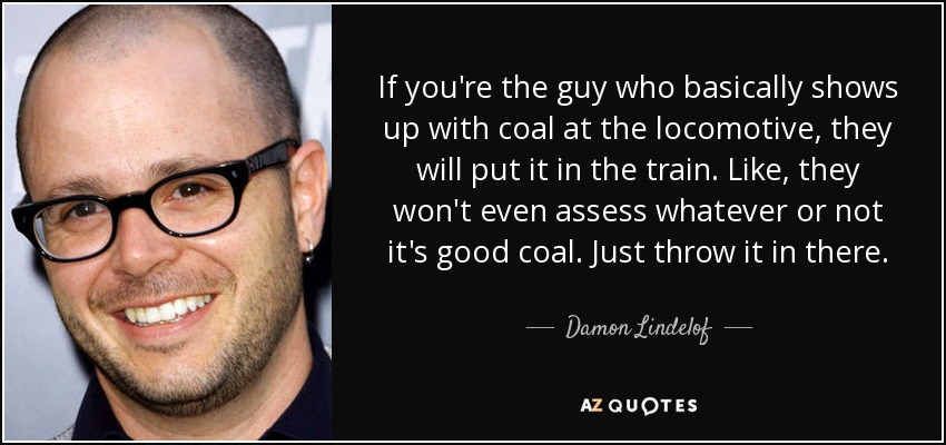 If you're the guy who basically shows up with coal at the locomotive, they will put it in the train. Like, they won't even assess whatever or not it's good coal. Just throw it in there. - Damon Lindelof