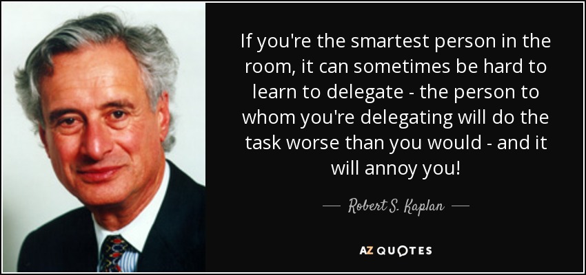 If you're the smartest person in the room, it can sometimes be hard to learn to delegate - the person to whom you're delegating will do the task worse than you would - and it will annoy you! - Robert S. Kaplan