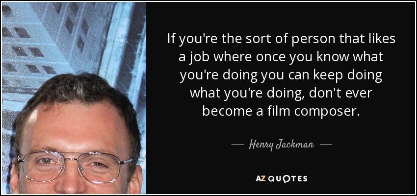 If you're the sort of person that likes a job where once you know what you're doing you can keep doing what you're doing, don't ever become a film composer. - Henry Jackman