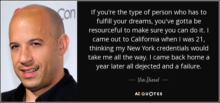 If you're the type of person who has to fulfill your dreams, you've gotta be resourceful to make sure you can do it. I came out to California when I was 21, thinking my New York credentials would take me all the way. I came back home a year later all dejected and a failure. - Vin Diesel