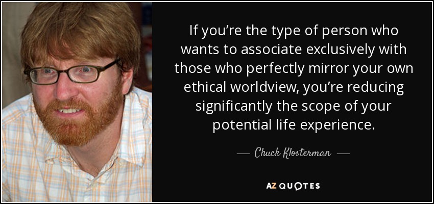 If you’re the type of person who wants to associate exclusively with those who perfectly mirror your own ethical worldview, you’re reducing significantly the scope of your potential life experience. - Chuck Klosterman