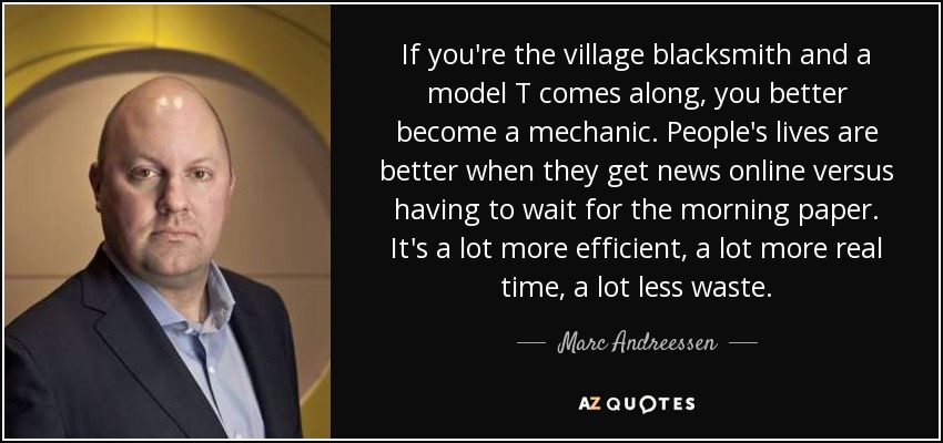 If you're the village blacksmith and a model T comes along, you better become a mechanic. People's lives are better when they get news online versus having to wait for the morning paper. It's a lot more efficient, a lot more real time, a lot less waste. - Marc Andreessen