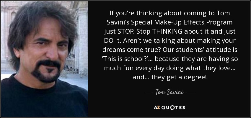 If you’re thinking about coming to Tom Savini’s Special Make-Up Effects Program just STOP. Stop THINKING about it and just DO it. Aren’t we talking about making your dreams come true? Our students’ attitude is ‘This is school?’… because they are having so much fun every day doing what they love… and… they get a degree! - Tom Savini
