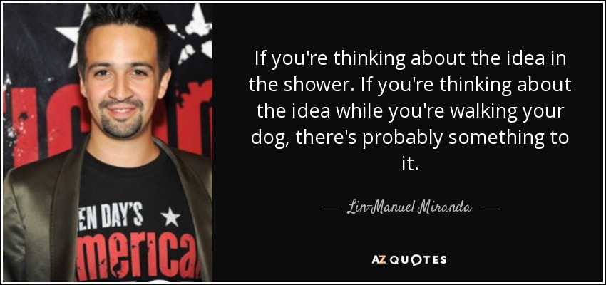 If you're thinking about the idea in the shower. If you're thinking about the idea while you're walking your dog, there's probably something to it. - Lin-Manuel Miranda