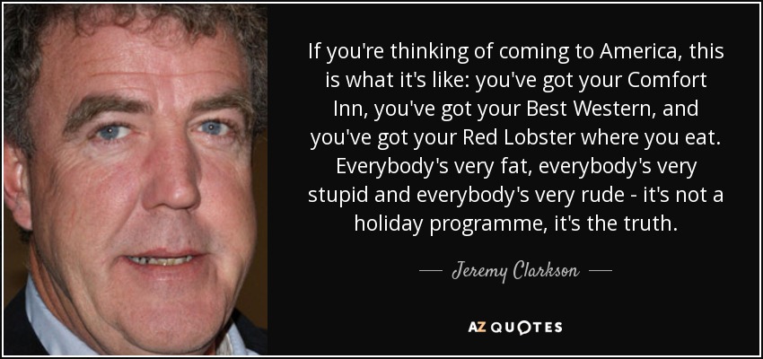 If you're thinking of coming to America, this is what it's like: you've got your Comfort Inn, you've got your Best Western, and you've got your Red Lobster where you eat. Everybody's very fat, everybody's very stupid and everybody's very rude - it's not a holiday programme, it's the truth. - Jeremy Clarkson