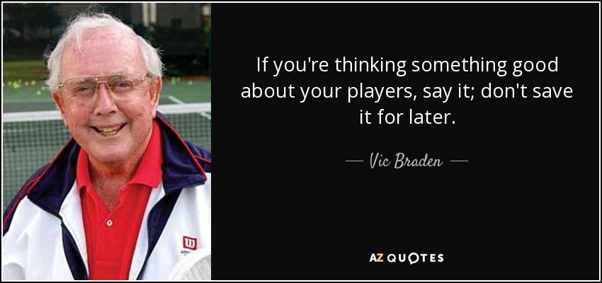 If you're thinking something good about your players, say it; don't save it for later. - Vic Braden