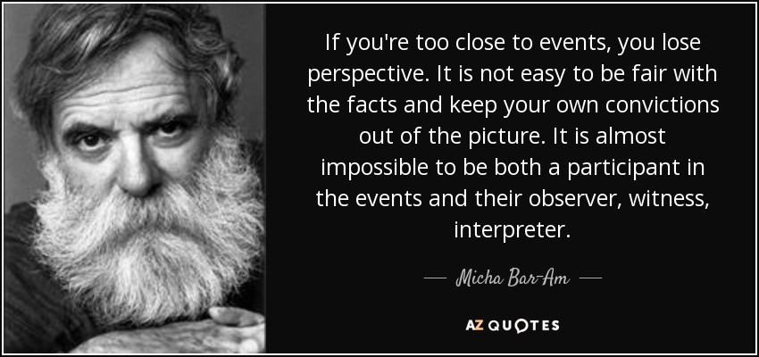 If you're too close to events, you lose perspective. It is not easy to be fair with the facts and keep your own convictions out of the picture. It is almost impossible to be both a participant in the events and their observer, witness, interpreter. - Micha Bar-Am